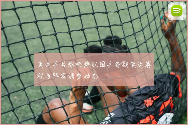 奥运乒乓球吧热议国乒备战奥运赛程与阵容调整动态