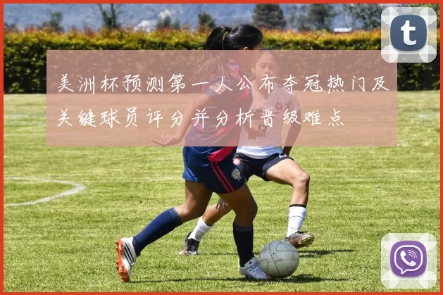美洲杯预测第一人公布夺冠热门及关键球员评分并分析晋级难点