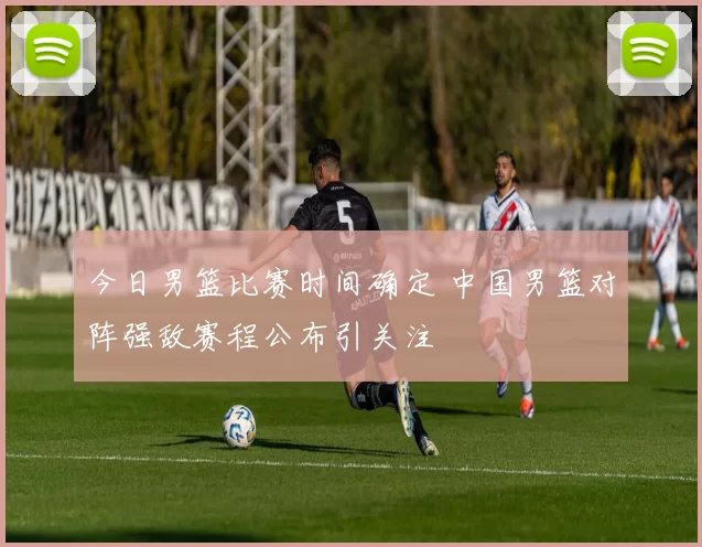 今日男篮比赛时间确定 中国男篮对阵强敌赛程公布引关注