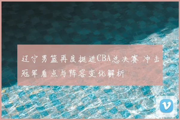 辽宁男篮再度挺进CBA总决赛 冲击冠军看点与阵容变化解析