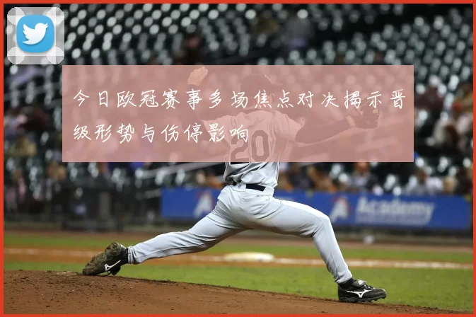 今日欧冠赛事多场焦点对决揭示晋级形势与伤停影响
