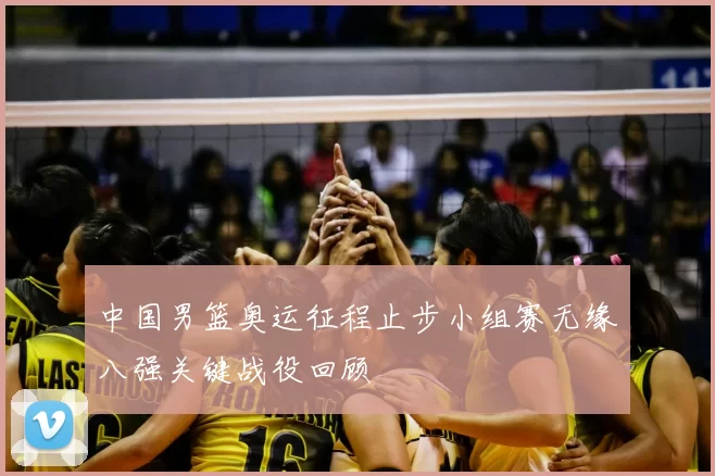 中国男篮奥运征程止步小组赛无缘八强关键战役回顾