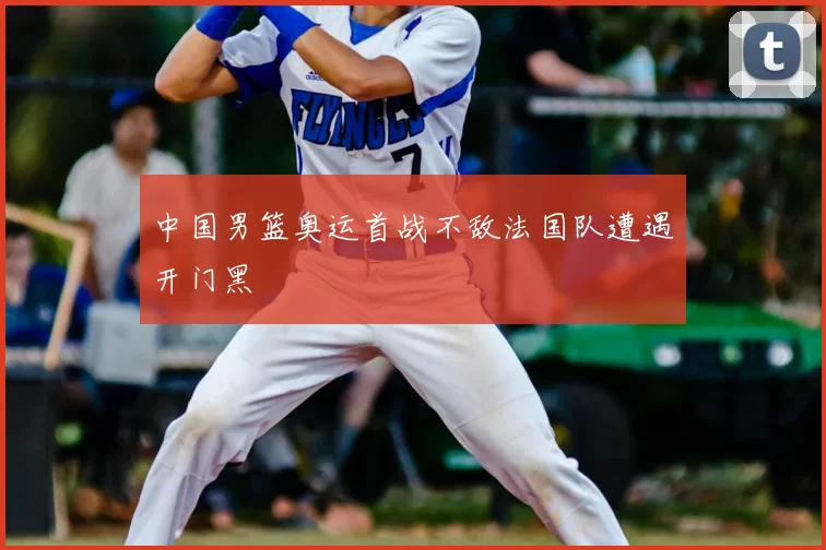 中国男篮奥运首战不敌法国队遭遇开门黑