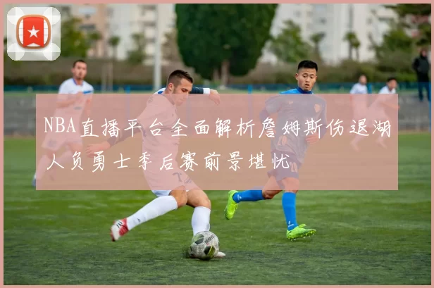 NBA直播平台全面解析詹姆斯伤退湖人负勇士季后赛前景堪忧