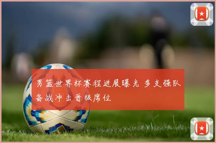 男篮世界杯赛程进展曝光 多支强队备战冲击晋级席位