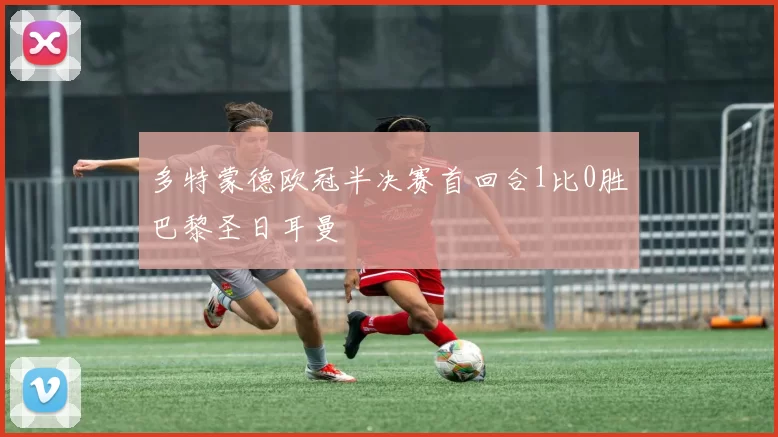 多特蒙德欧冠半决赛首回合1比0胜巴黎圣日耳曼