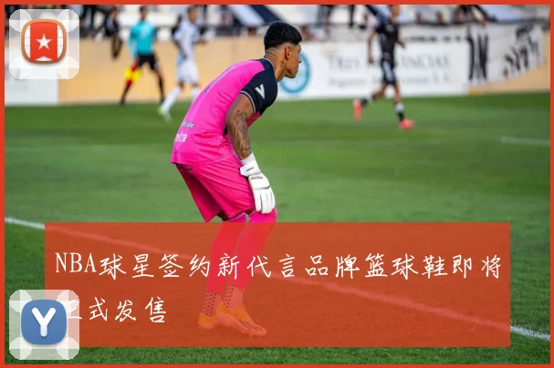 NBA球星签约新代言品牌篮球鞋即将正式发售