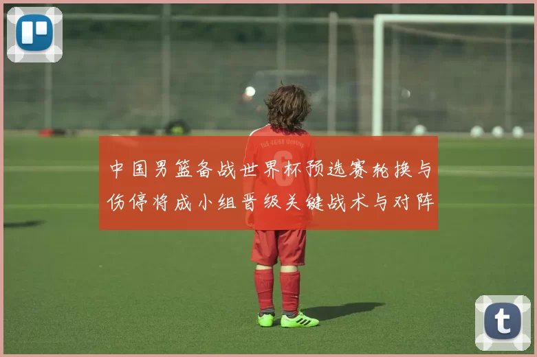 中国男篮备战世界杯预选赛轮换与伤停将成小组晋级关键战术与对阵看点