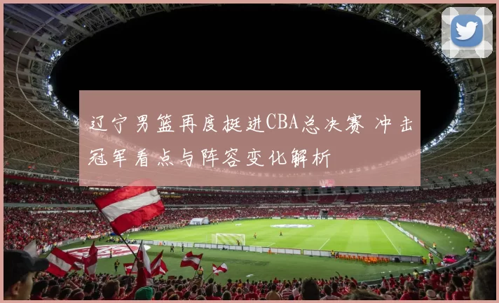 辽宁男篮再度挺进CBA总决赛 冲击冠军看点与阵容变化解析