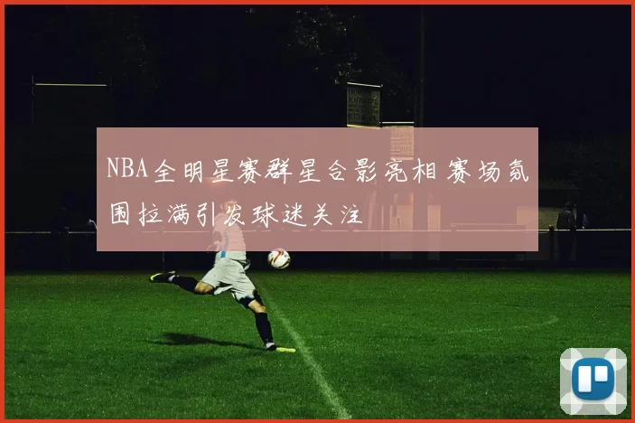 NBA全明星赛群星合影亮相 赛场氛围拉满引发球迷关注
