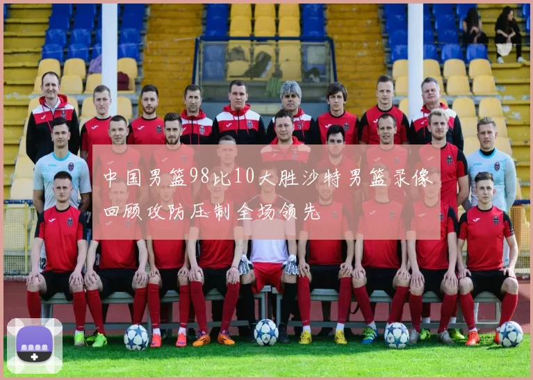 中国男篮98比10大胜沙特男篮录像回顾攻防压制全场领先