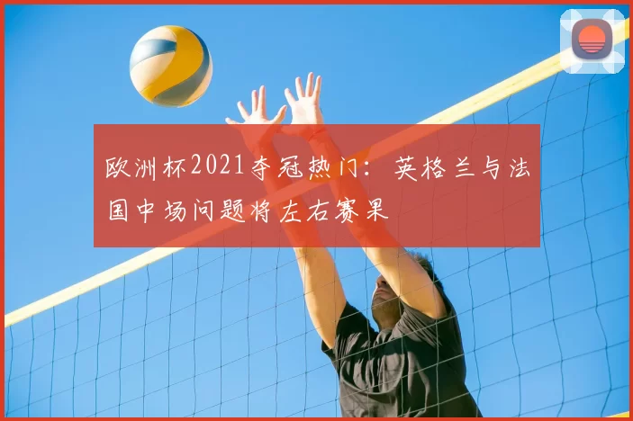 欧洲杯2021夺冠热门：英格兰与法国中场问题将左右赛果