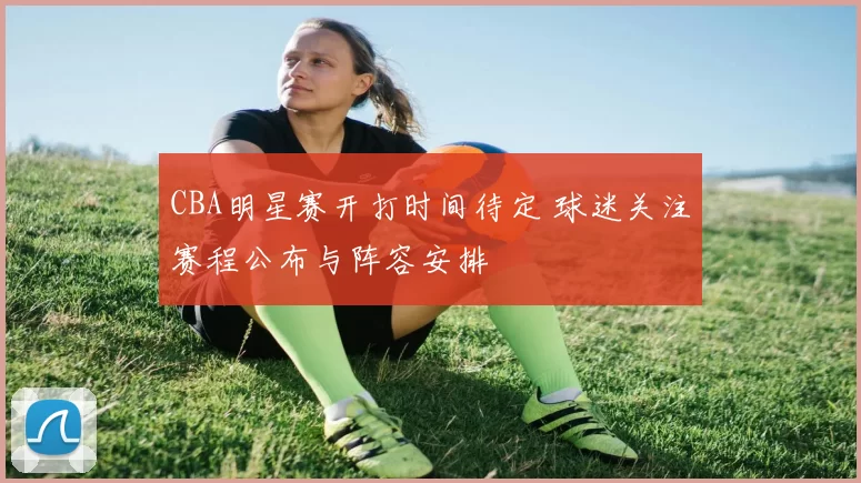 CBA明星赛开打时间待定 球迷关注赛程公布与阵容安排