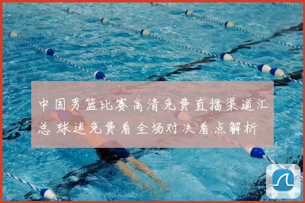 中国男篮比赛高清免费直播渠道汇总 球迷免费看全场对决看点解析