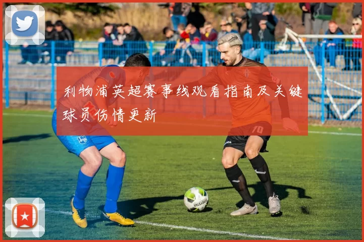 利物浦英超赛事线观看指南及关键球员伤情更新