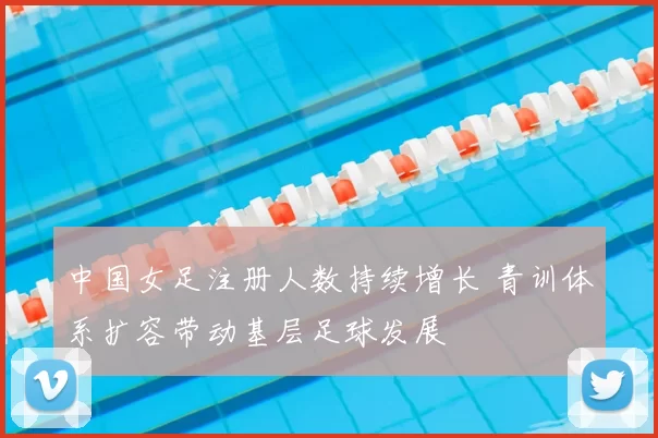 中国女足注册人数持续增长 青训体系扩容带动基层足球发展