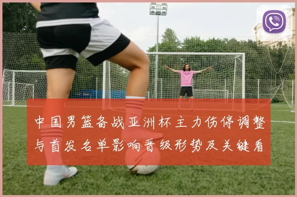 中国男篮备战亚洲杯主力伤停调整与首发名单影响晋级形势及关键看点