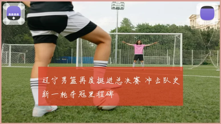 辽宁男篮再度挺进总决赛 冲击队史新一轮夺冠里程碑