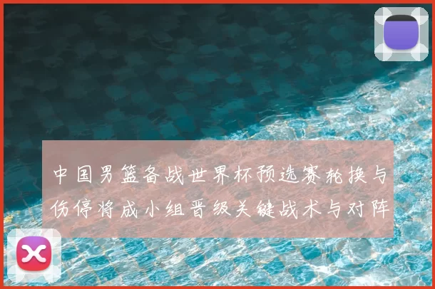 中国男篮备战世界杯预选赛轮换与伤停将成小组晋级关键战术与对阵看点