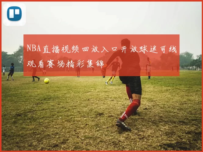 NBA直播视频回放入口开放球迷可线观看赛场精彩集锦