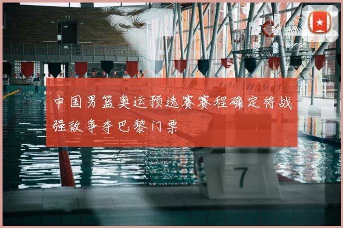 中国男篮奥运预选赛赛程确定将战强敌争夺巴黎门票