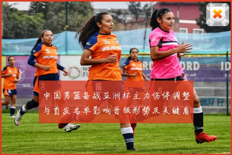 中国男篮备战亚洲杯主力伤停调整与首发名单影响晋级形势及关键看点