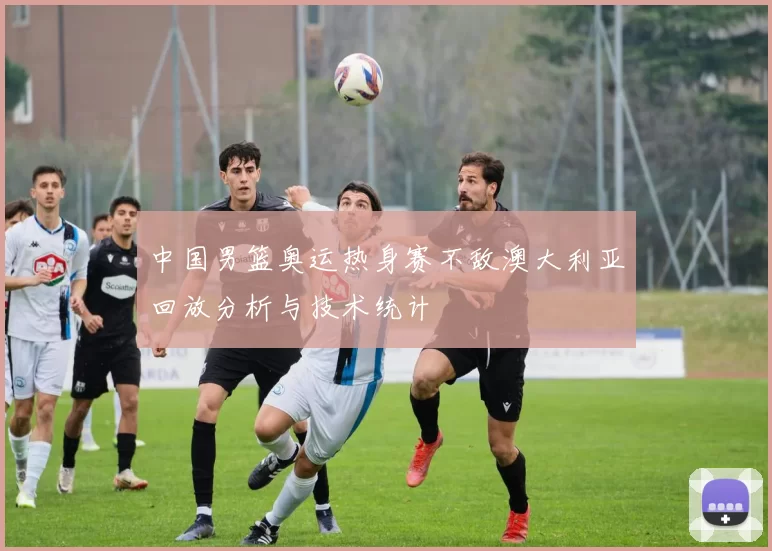 中国男篮奥运热身赛不敌澳大利亚回放分析与技术统计