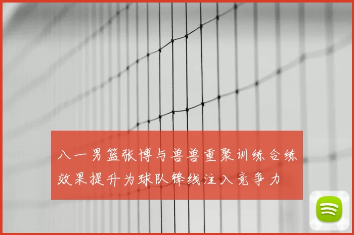 八一男篮张博与兽兽重聚训练合练效果提升为球队锋线注入竞争力