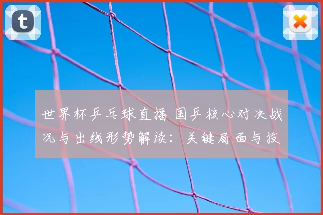 世界杯乒乓球直播 国乒核心对决战况与出线形势解读：关键局面与技战术看点
