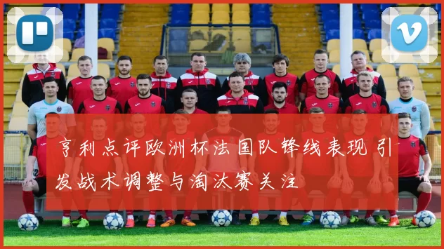 亨利点评欧洲杯法国队锋线表现 引发战术调整与淘汰赛关注