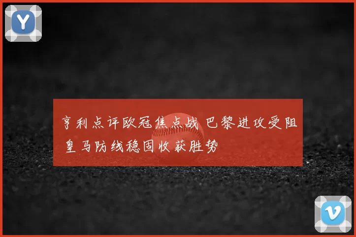亨利点评欧冠焦点战 巴黎进攻受阻 皇马防线稳固收获胜势