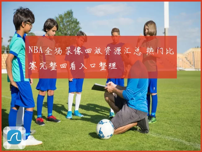 NBA全场录像回放资源汇总 热门比赛完整回看入口整理