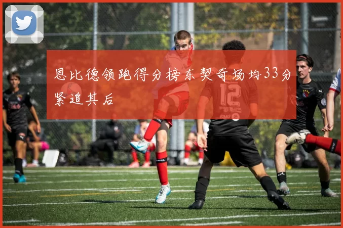 恩比德领跑得分榜东契奇场均33分紧追其后