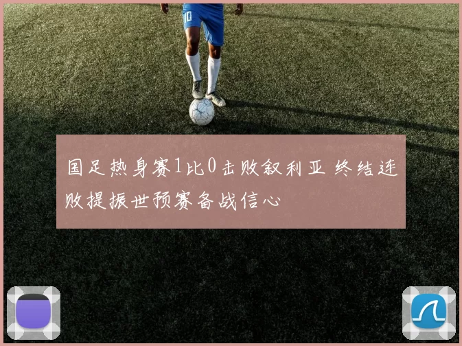 国足热身赛1比0击败叙利亚 终结连败提振世预赛备战信心