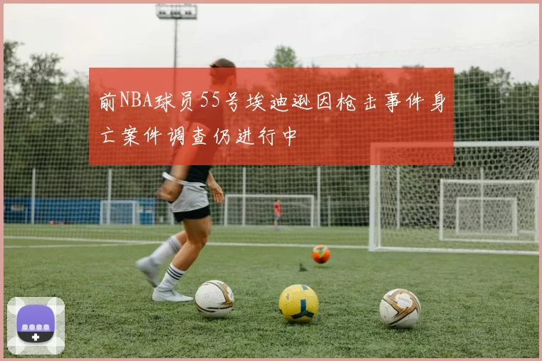 前NBA球员55号埃迪逊因枪击事件身亡案件调查仍进行中