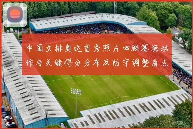 中国女排奥运首秀照片回顾赛场动作与关键得分分布及防守调整看点