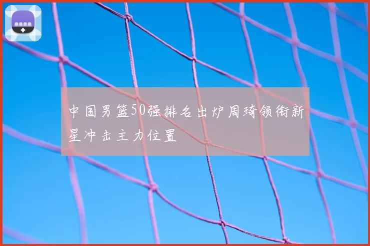 中国男篮50强排名出炉周琦领衔新星冲击主力位置