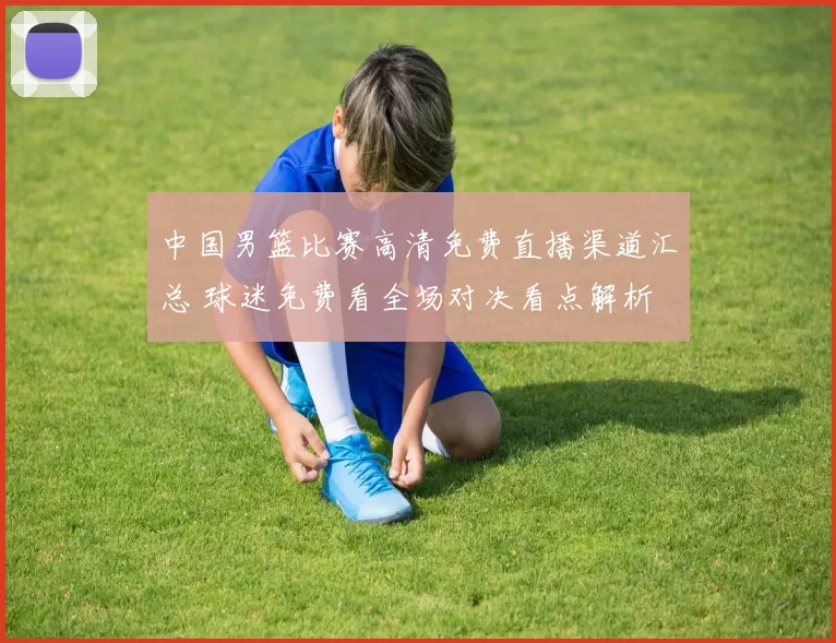 中国男篮比赛高清免费直播渠道汇总 球迷免费看全场对决看点解析