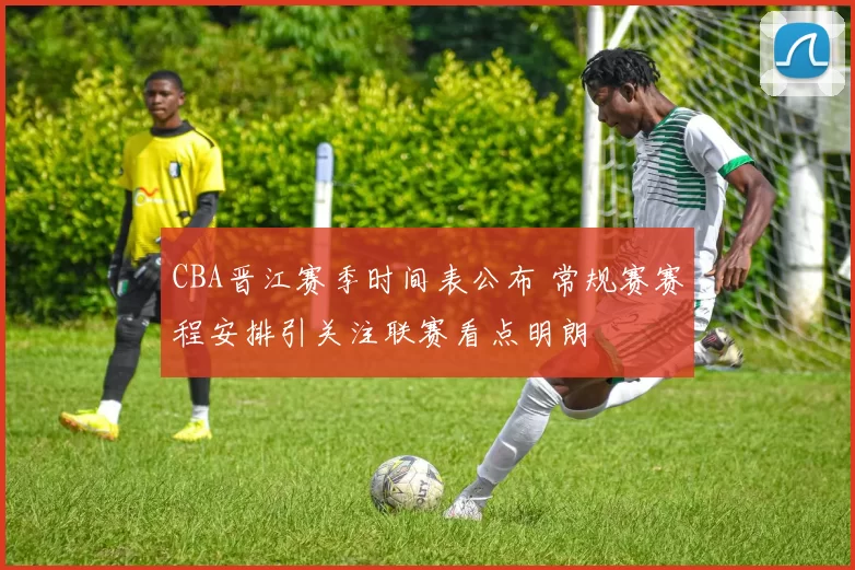 CBA晋江赛季时间表公布 常规赛赛程安排引关注联赛看点明朗