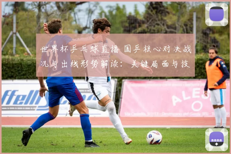 世界杯乒乓球直播 国乒核心对决战况与出线形势解读：关键局面与技战术看点