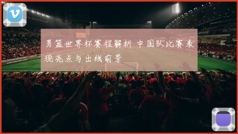 男篮世界杯赛程解析 中国队比赛表现亮点与出线前景
