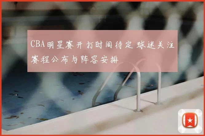 CBA明星赛开打时间待定 球迷关注赛程公布与阵容安排