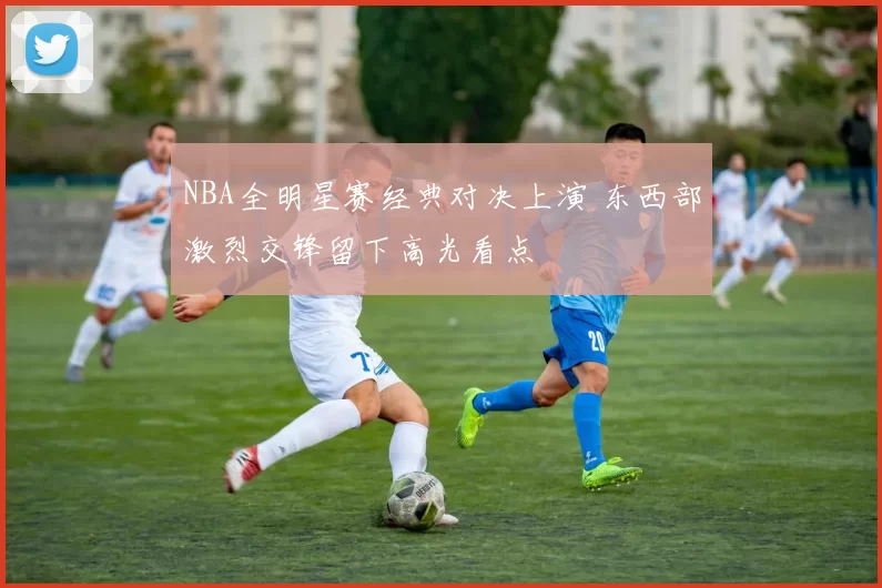 NBA全明星赛经典对决上演 东西部激烈交锋留下高光看点