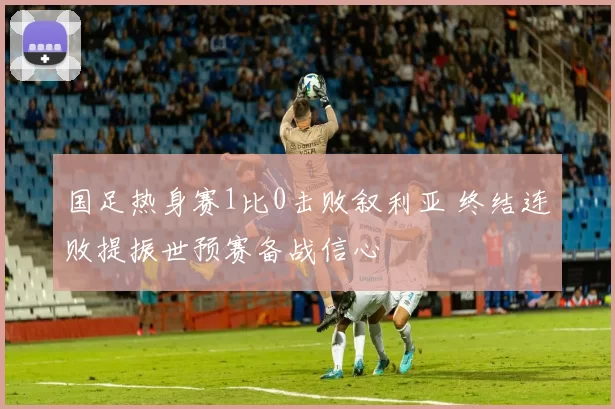 国足热身赛1比0击败叙利亚 终结连败提振世预赛备战信心