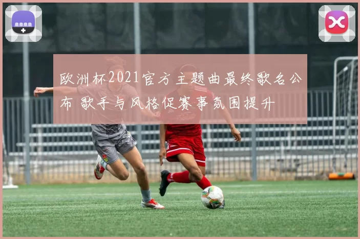 欧洲杯2021官方主题曲最终歌名公布 歌手与风格促赛事氛围提升