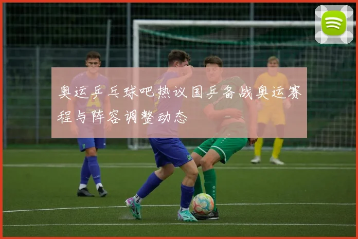 奥运乒乓球吧热议国乒备战奥运赛程与阵容调整动态