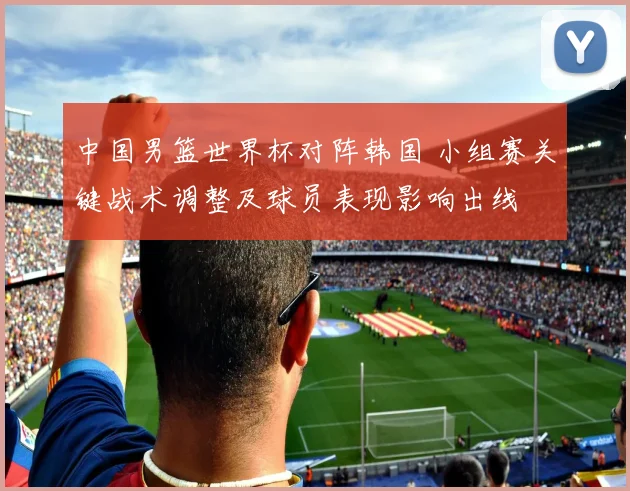 中国男篮世界杯对阵韩国 小组赛关键战术调整及球员表现影响出线