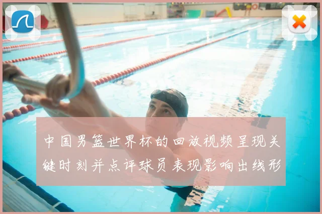 中国男篮世界杯的回放视频呈现关键时刻并点评球员表现影响出线形势