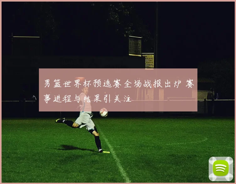 男篮世界杯预选赛全场战报出炉 赛事进程与结果引关注