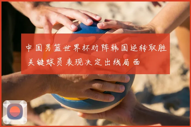 中国男篮世界杯对阵韩国逆转取胜 关键球员表现决定出线局面